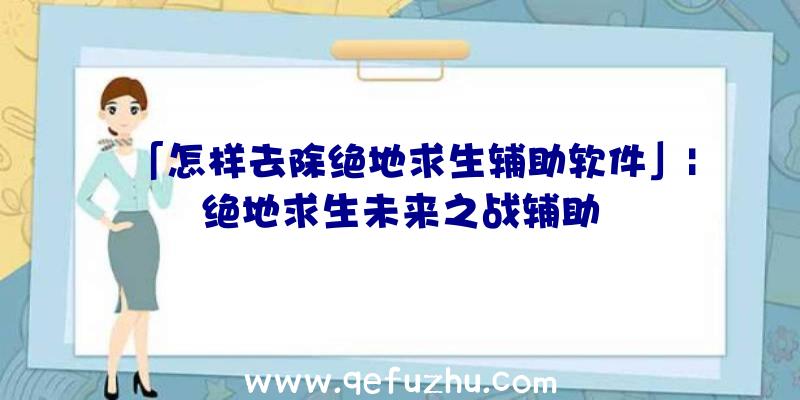 「怎样去除绝地求生辅助软件」|绝地求生未来之战辅助